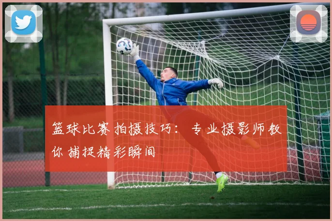 篮球比赛拍摄技巧:专业摄影师教你捕捉精彩瞬间